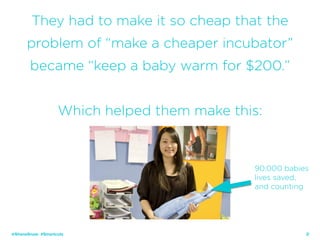 29
They had to make it so cheap that the
problem of “make a cheaper incubator”
became “keep a baby warm for $200.”
Which helped them make this:
@ShaneSnow #Smartcuts
90,000 babies
lives saved,
and counting
 