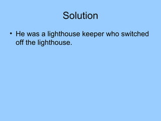 Solution
• He was a lighthouse keeper who switched
  off the lighthouse.
 