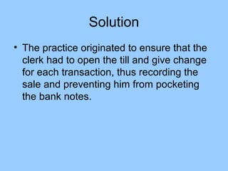 Solution
• The practice originated to ensure that the
  clerk had to open the till and give change
  for each transaction, thus recording the
  sale and preventing him from pocketing
  the bank notes.
 