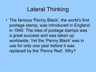 Lateral Thinking
• The famous 'Penny Black', the world's first
  postage stamp, was introduced in England
  in 1840. The idea of postage stamps was
  a great success and was taken up
  worldwide. Yet the 'Penny Black' was in
  use for only one year before it was
  replaced by the 'Penny Red'. Why?
 