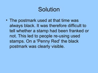 Solution
• The postmark used at that time was
  always black. It was therefore difficult to
  tell whether a stamp had been franked or
  not. This led to people re-using used
  stamps. On a 'Penny Red' the black
  postmark was clearly visible.
 