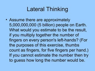 Lateral Thinking
• Assume there are approximately
  5,000,000,000 (5 billion) people on Earth.
  What would you estimate to be the result,
  if you multiply together the number of
  fingers on every person's left-hands? (For
  the purposes of this exercise, thumbs
  count as fingers, for five fingers per hand.)
  If you cannot estimate the number then try
  to guess how long the number would be.
 