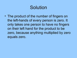 Solution
• The product of the number of fingers on
  the left-hands of every person is zero. It
  only takes one person to have no fingers
  on their left hand for the product to be
  zero, because anything multiplied by zero
  equals zero.
 