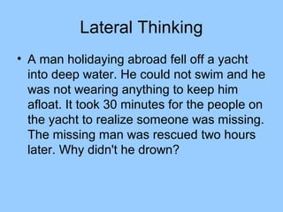 Lateral Thinking
• A man holidaying abroad fell off a yacht
  into deep water. He could not swim and he
  was not wearing anything to keep him
  afloat. It took 30 minutes for the people on
  the yacht to realize someone was missing.
  The missing man was rescued two hours
  later. Why didn't he drown?
 