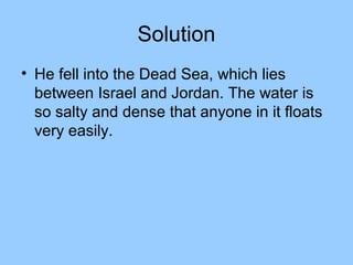 Solution
• He fell into the Dead Sea, which lies
  between Israel and Jordan. The water is
  so salty and dense that anyone in it floats
  very easily.
 