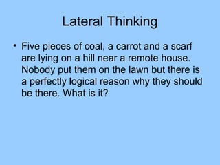 Lateral Thinking
• Five pieces of coal, a carrot and a scarf
  are lying on a hill near a remote house.
  Nobody put them on the lawn but there is
  a perfectly logical reason why they should
  be there. What is it?
 