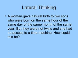 Lateral Thinking
• A woman gave natural birth to two sons
  who were born on the same hour of the
  same day of the same month of the same
  year. But they were not twins and she had
  no access to a time machine. How could
  this be?
 