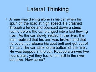 Lateral Thinking
• A man was driving alone in his car when he
  spun off the road at high speed. He crashed
  through a fence and bounced down a steep
  ravine before the car plunged into a fast flowing
  river. As the car slowly settled in the river, the
  man realized that his arm was broken and that
  he could not release his seat belt and get out of
  the car. The car sank to the bottom of the river.
  He was trapped in the car. Rescuers arrived two
  hours later, yet they found him still in the river,
  but alive. How come?
 