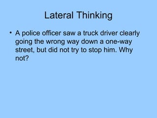 Lateral Thinking
• A police officer saw a truck driver clearly
  going the wrong way down a one-way
  street, but did not try to stop him. Why
  not?
 