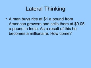 Lateral Thinking
• A man buys rice at $1 a pound from
  American growers and sells them at $0.05
  a pound in India. As a result of this he
  becomes a millionaire. How come?
 