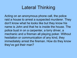 Lateral Thinking
Acting on an anonymous phone call, the police
raid a house to arrest a suspected murderer. They
don't know what he looks like but they know his
name is John and that he is inside the house. The
police bust in on a carpenter, a lorry driver, a
mechanic and a fireman all playing poker. Without
hesitation or communication of any kind, they
immediately arrest the fireman. How do they know
they've got their man?
 