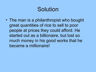 Solution
• The man is a philanthropist who bought
  great quantities of rice to sell to poor
  people at prices they could afford. He
  started out as a billionaire, but lost so
  much money in his good works that he
  became a millionaire!
 