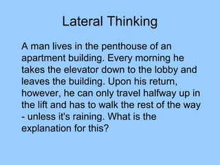 Lateral Thinking
A man lives in the penthouse of an
apartment building. Every morning he
takes the elevator down to the lobby and
leaves the building. Upon his return,
however, he can only travel halfway up in
the lift and has to walk the rest of the way
- unless it's raining. What is the
explanation for this?
 
