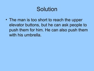 Solution
• The man is too short to reach the upper
  elevator buttons, but he can ask people to
  push them for him. He can also push them
  with his umbrella.
 
