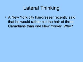 Lateral Thinking
• A New York city hairdresser recently said
  that he would rather cut the hair of three
  Canadians than one New Yorker. Why?
 