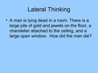 Lateral Thinking
• A man is lying dead in a room. There is a
  large pile of gold and jewels on the floor, a
  chandelier attached to the ceiling, and a
  large open window. How did the man die?
 