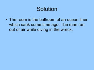 Solution
• The room is the ballroom of an ocean liner
  which sank some time ago. The man ran
  out of air while diving in the wreck.
 