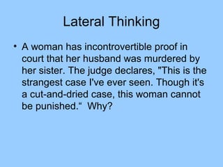 Lateral Thinking
• A woman has incontrovertible proof in
  court that her husband was murdered by
  her sister. The judge declares, "This is the
  strangest case I've ever seen. Though it's
  a cut-and-dried case, this woman cannot
  be punished.“ Why?
 