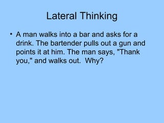 Lateral Thinking
• A man walks into a bar and asks for a
  drink. The bartender pulls out a gun and
  points it at him. The man says, "Thank
  you," and walks out. Why?
 
