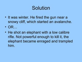 Solution
• It was winter. He fired the gun near a
  snowy cliff, which started an avalanche.
• OR…
• He shot an elephant with a low calibre
  rifle. Not powerful enough to kill it, the
  elephant became enraged and trampled
  him.
 