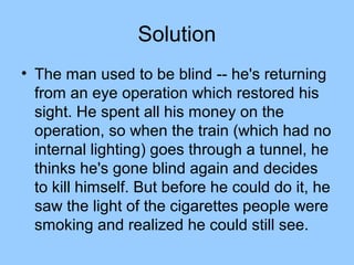 Solution
• The man used to be blind -- he's returning
  from an eye operation which restored his
  sight. He spent all his money on the
  operation, so when the train (which had no
  internal lighting) goes through a tunnel, he
  thinks he's gone blind again and decides
  to kill himself. But before he could do it, he
  saw the light of the cigarettes people were
  smoking and realized he could still see.
 