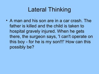 Lateral Thinking
• A man and his son are in a car crash. The
  father is killed and the child is taken to
  hospital gravely injured. When he gets
  there, the surgeon says, 'I can't operate on
  this boy - for he is my son!!!' How can this
  possibly be?
 