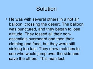 Solution
• He was with several others in a hot air
  balloon, crossing the desert. The balloon
  was punctured, and they began to lose
  altitude. They tossed all their non-
  essentials overboard and then their
  clothing and food, but they were still
  sinking too fast. They drew matches to
  see who would jump over the side and
  save the others. This man lost.
 