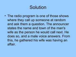Solution
• The radio program is one of those shows
  where they call up someone at random
  and ask them a question. The announcer
  states the name and town of the man's
  wife as the person he would call next. He
  does so, and a male voice answers. From
  this, he gathered his wife was having an
  affair.
 