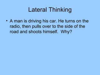 Lateral Thinking
• A man is driving his car. He turns on the
  radio, then pulls over to the side of the
  road and shoots himself. Why?
 