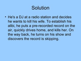 Solution
• He's a DJ at a radio station and decides
  he wants to kill his wife. To establish his
  alibi, he puts a pre-recorded record on the
  air, quickly drives home, and kills her. On
  the way back, he turns on his show and
  discovers the record is skipping.
 