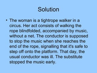 Solution
• The woman is a tightrope walker in a
  circus. Her act consists of walking the
  rope blindfolded, accompanied by music,
  without a net. The conductor is supposed
  to stop the music when she reaches the
  end of the rope, signalling that it's safe to
  step off onto the platform. That day, the
  usual conductor was ill. The substitute
  stopped the music early.
 