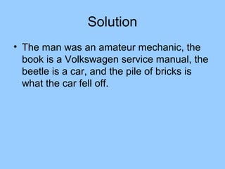 Solution
• The man was an amateur mechanic, the
  book is a Volkswagen service manual, the
  beetle is a car, and the pile of bricks is
  what the car fell off.
 