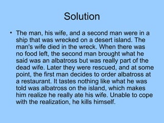 Solution
• The man, his wife, and a second man were in a
  ship that was wrecked on a desert island. The
  man's wife died in the wreck. When there was
  no food left, the second man brought what he
  said was an albatross but was really part of the
  dead wife. Later they were rescued, and at some
  point, the first man decides to order albatross at
  a restaurant. It tastes nothing like what he was
  told was albatross on the island, which makes
  him realize he really ate his wife. Unable to cope
  with the realization, he kills himself.
 