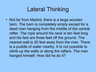 Lateral Thinking
• Not far from Madrid, there is a large wooden
  barn. The barn is completely empty except for a
  dead man hanging from the middle of the central
  rafter. The rope around his neck is ten feet long
  and his feet are three feet off the ground. The
  nearest wall is 20 feet away from the man. There
  is a puddle of water nearby. It is not possible to
  climb up the walls or along the rafters. The man
  hanged himself. How did he do it?
 