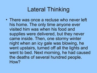 Lateral Thinking
• There was once a recluse who never left
  his home. The only time anyone ever
  visited him was when his food and
  supplies were delivered, but they never
  came inside. Then, one stormy winter
  night when an icy gale was blowing, he
  went upstairs, turned off all the lights and
  went to bed. Next morning, he had caused
  the deaths of several hundred people.
  How?
 