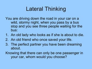 Lateral Thinking
You are driving down the road in your car on a
   wild, stormy night, when you pass by a bus
   stop and you see three people waiting for the
   bus:
1. An old lady who looks as if she is about to die.
2. An old friend who once saved your life.
3. The perfect partner you have been dreaming
   about.
Knowing that there can only be one passenger in
   your car, whom would you choose?
 