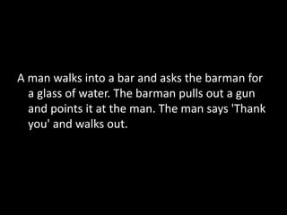 A man walks into a bar and asks the barman for
a glass of water. The barman pulls out a gun
and points it at the man. The man says 'Thank
you' and walks out.
 