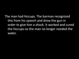 The man had hiccups. The barman recognized
this from his speech and drew the gun in
order to give him a shock. It worked and cured
the hiccups-so the man no longer needed the
water.
 