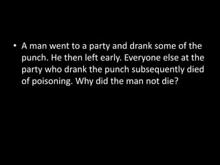 • A man went to a party and drank some of the
punch. He then left early. Everyone else at the
party who drank the punch subsequently died
of poisoning. Why did the man not die?
 