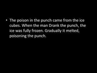 • The poison in the punch came from the ice
cubes. When the man Drank the punch, the
ice was fully frozen. Gradually it melted,
poisoning the punch.
 