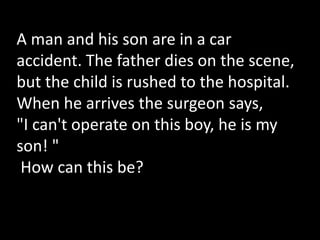 A man and his son are in a car
accident. The father dies on the scene,
but the child is rushed to the hospital.
When he arrives the surgeon says,
"I can't operate on this boy, he is my
son! "
How can this be?
 