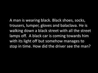 A man is wearing black. Black shoes, socks,
trousers, lumper, gloves and balaclava. He is
walking down a black street with all the street
lamps off. A black car is coming towards him
with its light off but somehow manages to
stop in time. How did the driver see the man?
 