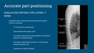 Accurate part positioning
EVALUATION CRITERIA FOR LATERAL T-
SPINE:
Vertebral bodies, intervertebral joints and intervertebral
foramina visualized
T1-T3 will not be clearly seen
Intervertebral disk spaces open
No rotation indicated by superimposition of posterior
aspects of vertebral bodies
No rotation indicated by less than ½ inch of space
between posterior ribs
Collimation to area of interest
 