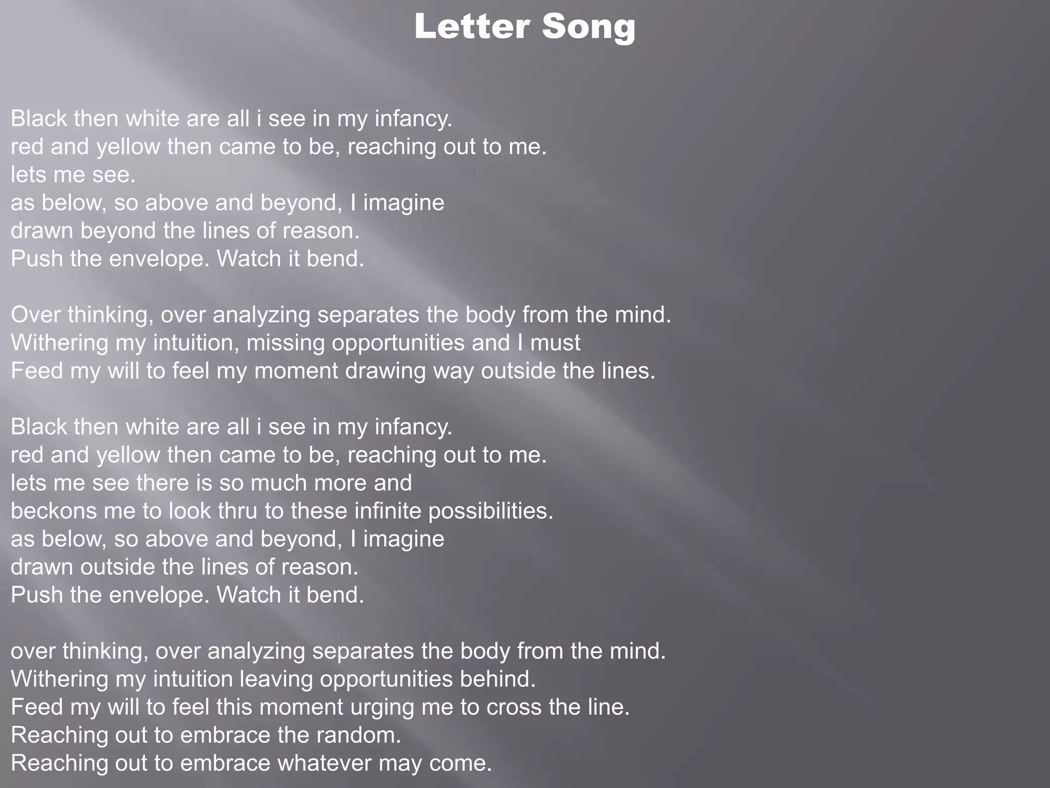 Letter SongBlack then white are all i see in my infancy.red and yellow then came to be, reaching out to me. lets me see.as below, so above and beyond, I imaginedrawn beyond the lines of reason.Push the envelope. Watch it bend.Over thinking, over analyzing separates the body from the mind.Withering my intuition, missing opportunities and I mustFeed my will to feel my moment drawing way outside the lines.Black then white are all i see in my infancy.red and yellow then came to be, reaching out to me. lets me see there is so much more andbeckons me to look thru to these infinite possibilities.as below, so above and beyond, I imaginedrawn outside the lines of reason.Push the envelope. Watch it bend.over thinking, over analyzing separates the body from the mind.Withering my intuition leaving opportunities behind.Feed my will to feel this moment urging me to cross the line.Reaching out to embrace the random. Reaching out to embrace whatever may come.