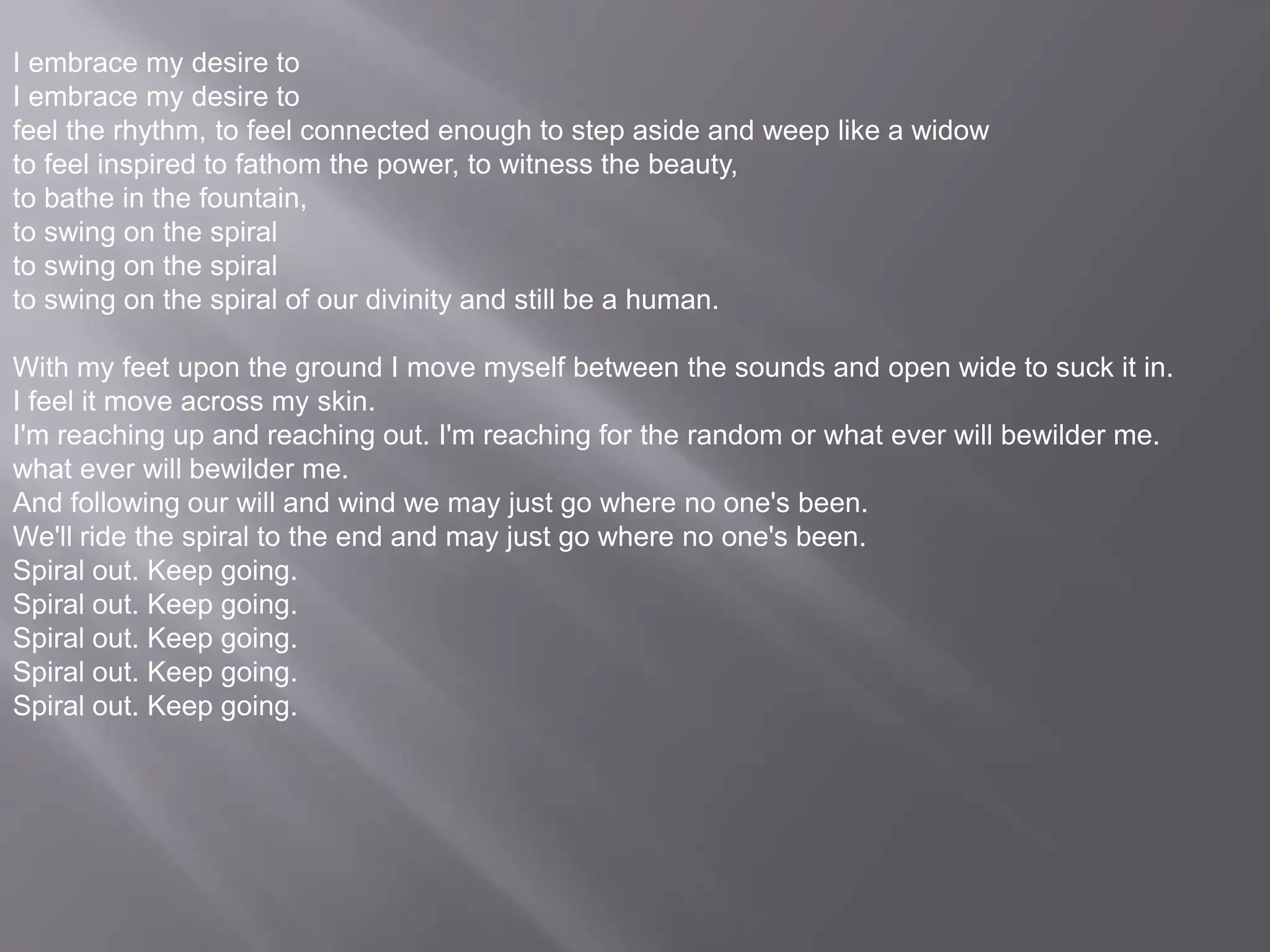 I embrace my desire toI embrace my desire tofeel the rhythm, to feel connected enough to step aside and weep like a widowto feel inspired to fathom the power, to witness the beauty, to bathe in the fountain, to swing on the spiral to swing on the spiral to swing on the spiral of our divinity and still be a human.With my feet upon the ground I move myself between the sounds and open wide to suck it in. I feel it move across my skin. I'm reaching up and reaching out. I'm reaching for the random or what ever will bewilder me.what ever will bewilder me.And following our will and wind we may just go where no one's been.We'll ride the spiral to the end and may just go where no one's been.Spiral out. Keep going.Spiral out. Keep going.Spiral out. Keep going.Spiral out. Keep going.Spiral out. Keep going.