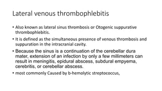 Lateral venous thrombophlebitis
• Also known as lateral sinus thrombosis or Otogenic suppurative
thrombophlebitis.
• It is defined as the simultaneous presence of venous thrombosis and
suppuration in the intracranial cavity.
• Because the sinus is a continuation of the cerebellar dura
mater, extension of an infection by only a few millimeters can
result in meningitis, epidural abscess, subdural empyema,
cerebritis, or cerebellar abscess.
• most commonly Caused by b-hemolytic streptococcus,
 