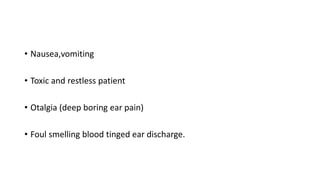• Nausea,vomiting
• Toxic and restless patient
• Otalgia (deep boring ear pain)
• Foul smelling blood tinged ear discharge.
 