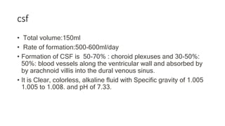 csf
• Total volume:150ml
• Rate of formation:500-600ml/day
• Formation of CSF is 50-70% : choroid plexuses and 30-50%:
50%: blood vessels along the ventricular wall and absorbed by
by arachnoid villis into the dural venous sinus.
• It is Clear, colorless, alkaline fluid with Specific gravity of 1.005
1.005 to 1.008. and pH of 7.33.
 