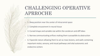 CHALLENGING OPERATIVE
APRROCHE
– 1. Deep position near the center of intracranial space
– 2. Complete encasement in neural tissue
– 3. Curved shape and variable size within the cerebrum and diff lobes
– 5. Narrow communicating orifices making them susceptible to obstruction
– 6. Fxpansile nature allowing them to act as mass lesions, and walls containing
important motor, sensory, and visual pathways and vital autonomic and
endocrine centers
 