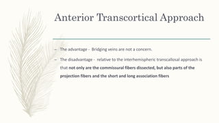 Anterior Transcortical Approach
– The advantage - Bridging veins are not a concern.
– The disadvantage - relative to the interhemispheric transcallosal approach is
that not only are the commissural fibers dissected, but also parts of the
projection fibers and the short and long association fibers
 